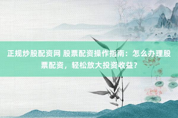正规炒股配资网 股票配资操作指南：怎么办理股票配资，轻松放大投资收益？