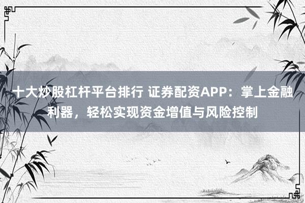十大炒股杠杆平台排行 证券配资APP：掌上金融利器，轻松实现资金增值与风险控制
