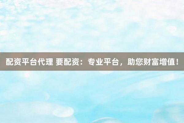 配资平台代理 要配资：专业平台，助您财富增值！