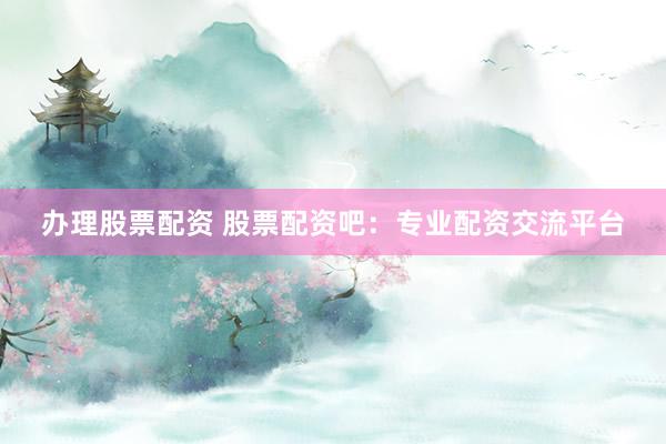 办理股票配资 股票配资吧：专业配资交流平台
