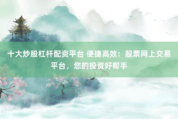 十大炒股杠杆配资平台 便捷高效：股票网上交易平台，您的投资好帮手