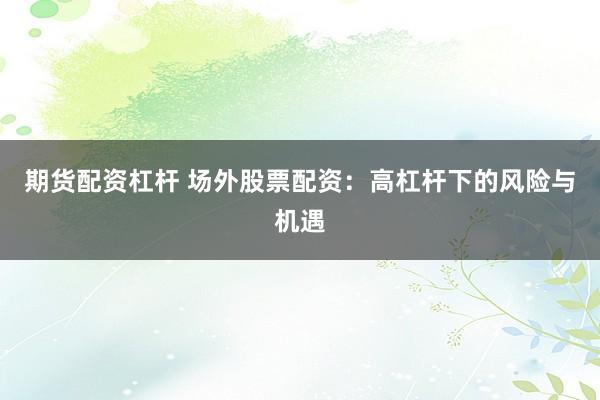 期货配资杠杆 场外股票配资：高杠杆下的风险与机遇