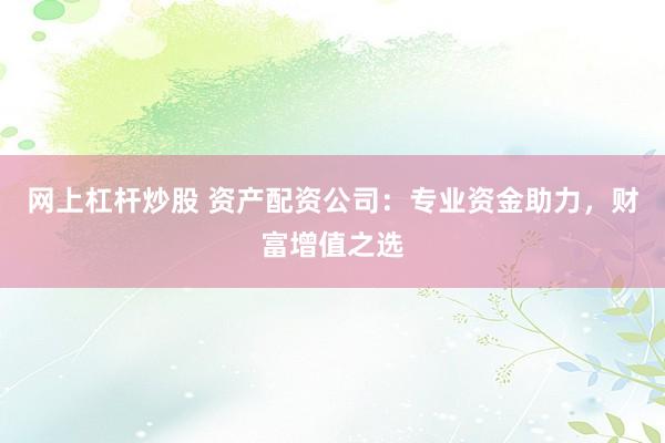 网上杠杆炒股 资产配资公司：专业资金助力，财富增值之选