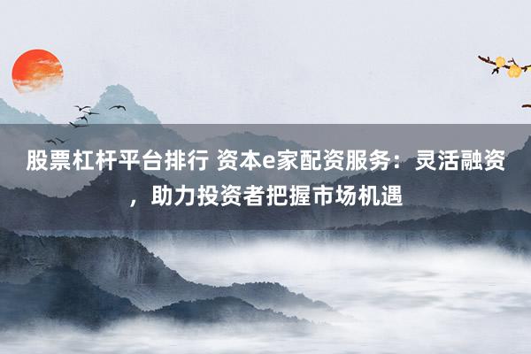 股票杠杆平台排行 资本e家配资服务：灵活融资，助力投资者把握市场机遇