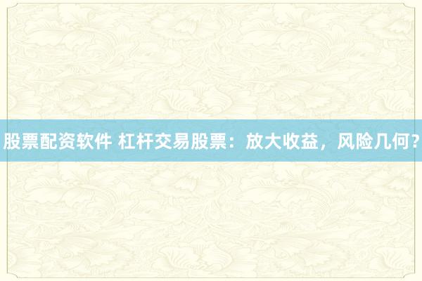 股票配资软件 杠杆交易股票：放大收益，风险几何？