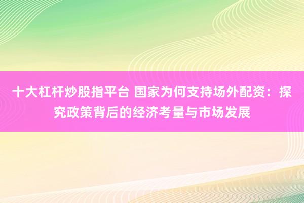 十大杠杆炒股指平台 国家为何支持场外配资:探究政策背后的经济考量与市场发展