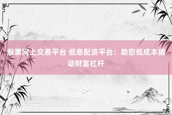 股票网上交易平台 低息配资平台：助您低成本撬动财富杠杆