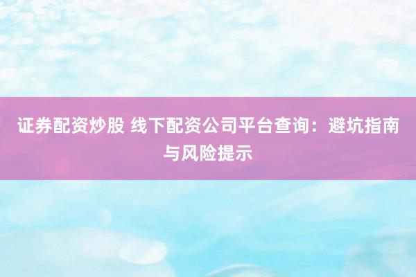 证券配资炒股 线下配资公司平台查询：避坑指南与风险提示
