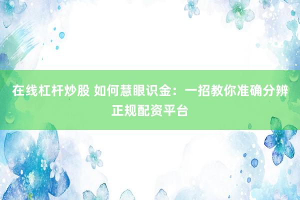 在线杠杆炒股 如何慧眼识金：一招教你准确分辨正规配资平台