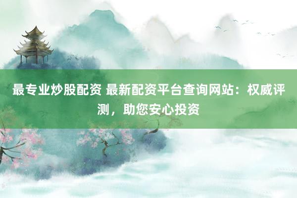 最专业炒股配资 最新配资平台查询网站：权威评测，助您安心投资