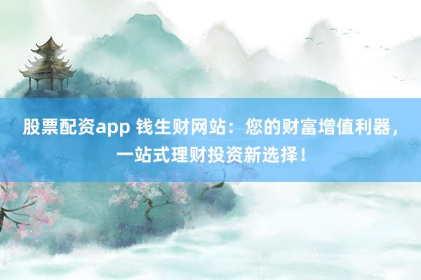 股票配资app 钱生财网站：您的财富增值利器，一站式理财投资新选择！