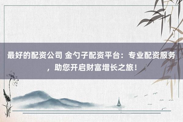 最好的配资公司 金勺子配资平台：专业配资服务，助您开启财富增长之旅！