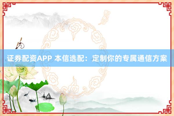 证券配资APP 本信选配：定制你的专属通信方案