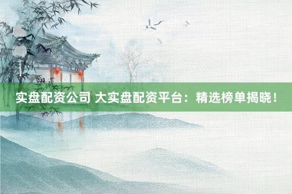 实盘配资公司 大实盘配资平台：精选榜单揭晓！