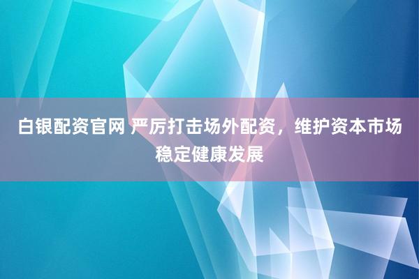 白银配资官网 严厉打击场外配资，维护资本市场稳定健康发展
