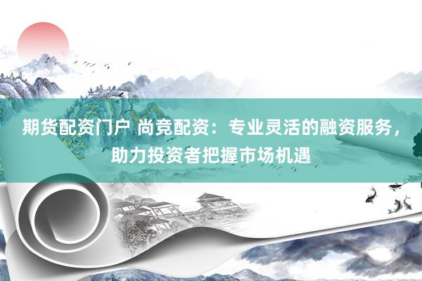 期货配资门户 尚竞配资：专业灵活的融资服务，助力投资者把握市场机遇