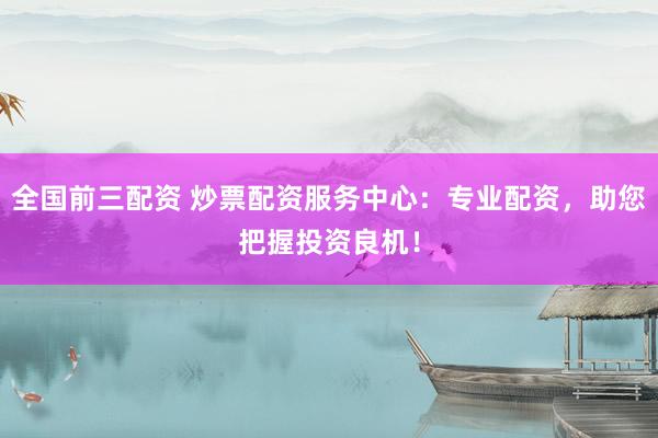 全国前三配资 炒票配资服务中心：专业配资，助您把握投资良机！