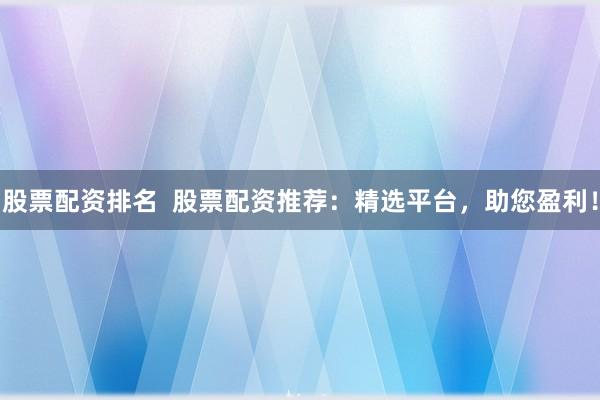 股票配资排名  股票配资推荐：精选平台，助您盈利！