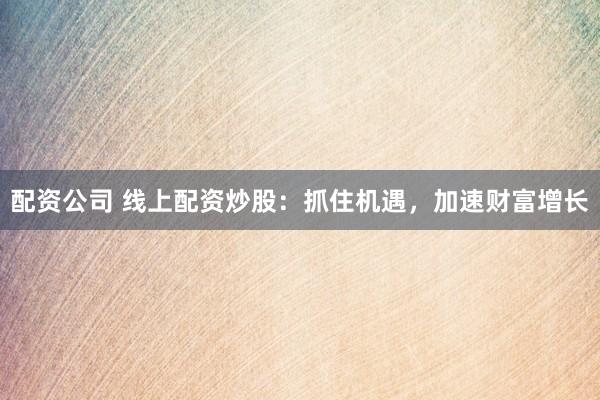 配资公司 线上配资炒股：抓住机遇，加速财富增长