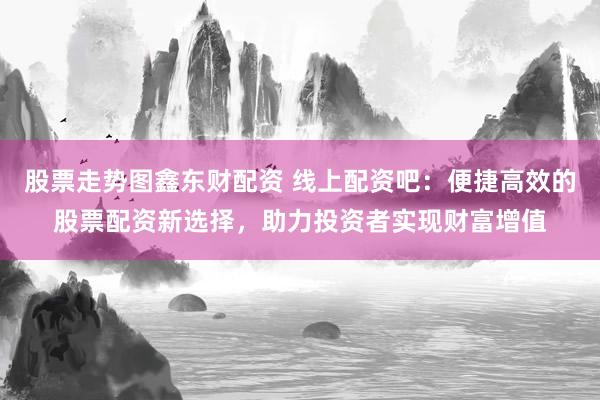 股票走势图鑫东财配资 线上配资吧：便捷高效的股票配资新选择，助力投资者实现财富增值