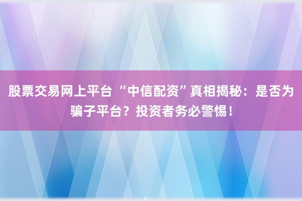 股票交易网上平台 “中信配资”真相揭秘:是否为骗子平台?投资者务必警惕!
