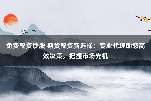 免费配资炒股 期货配资新选择：专业代理助您高效决策，把握市场先机