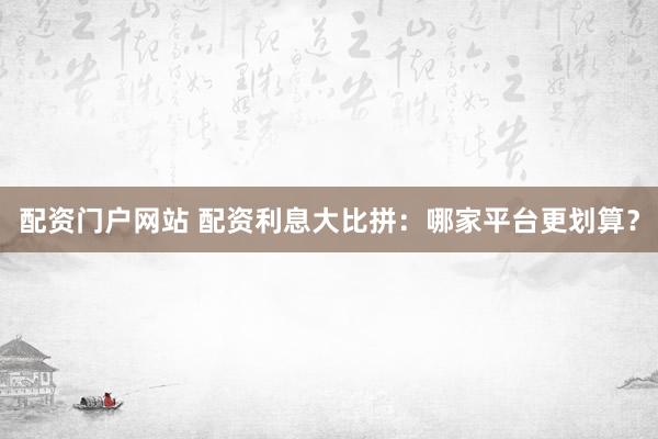 配资门户网站 配资利息大比拼：哪家平台更划算？