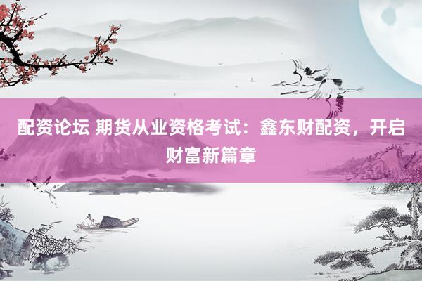 配资论坛 期货从业资格考试：鑫东财配资，开启财富新篇章