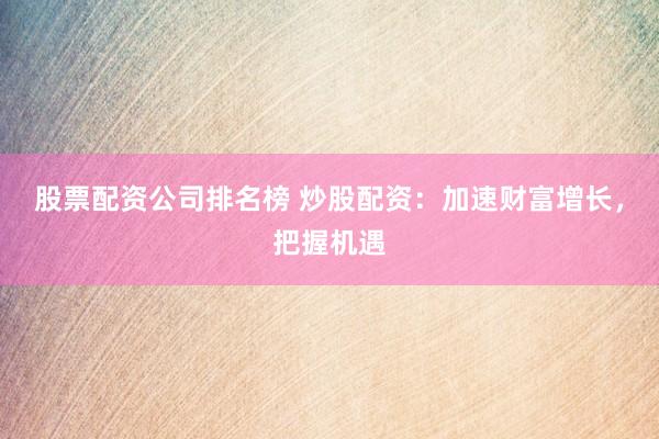 股票配资公司排名榜 炒股配资：加速财富增长，把握机遇