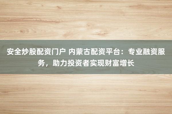 安全炒股配资门户 内蒙古配资平台：专业融资服务，助力投资者实现财富增长
