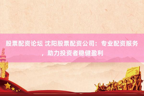 股票配资论坛 沈阳股票配资公司：专业配资服务，助力投资者稳健盈利