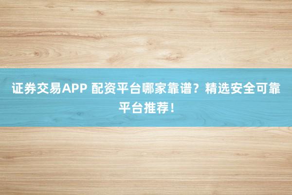证券交易APP 配资平台哪家靠谱？精选安全可靠平台推荐！