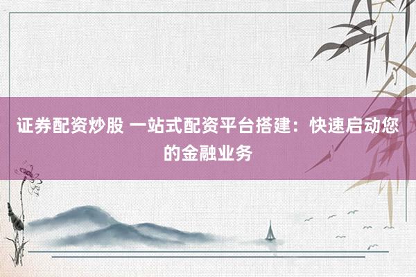 证券配资炒股 一站式配资平台搭建：快速启动您的金融业务