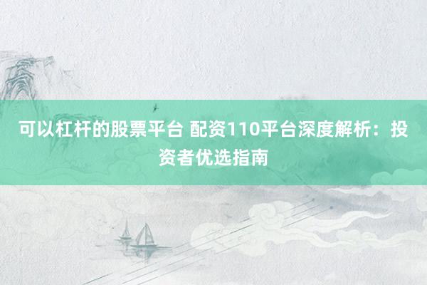 可以杠杆的股票平台 配资110平台深度解析：投资者优选指南