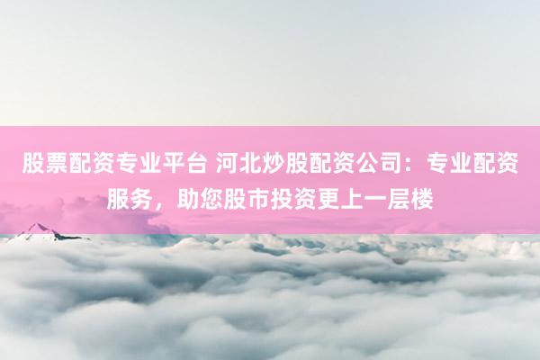 股票配资专业平台 河北炒股配资公司：专业配资服务，助您股市投资更上一层楼