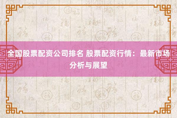 全国股票配资公司排名 股票配资行情：最新市场分析与展望
