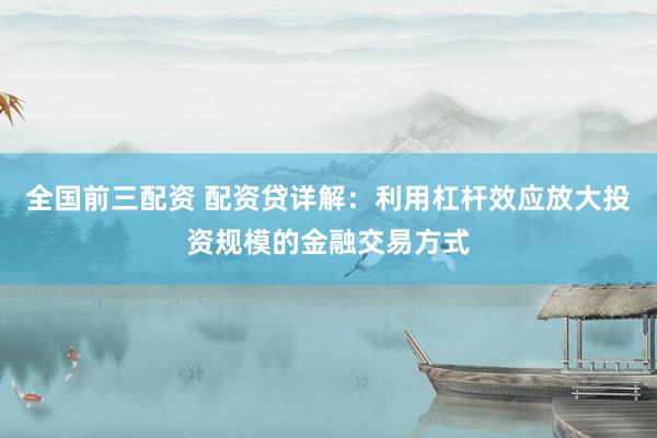 全国前三配资 配资贷详解：利用杠杆效应放大投资规模的金融交易方式