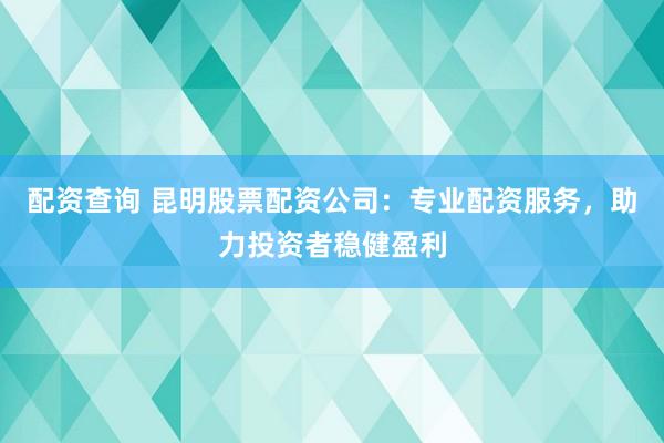 配资查询 昆明股票配资公司：专业配资服务，助力投资者稳健盈利