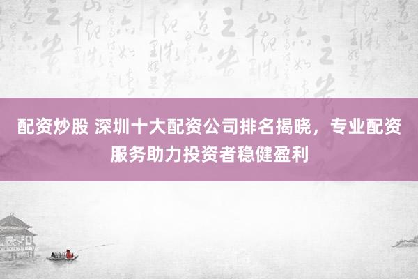 配资炒股 深圳十大配资公司排名揭晓，专业配资服务助力投资者稳健盈利