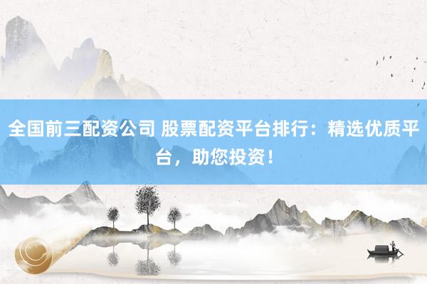 全国前三配资公司 股票配资平台排行：精选优质平台，助您投资！