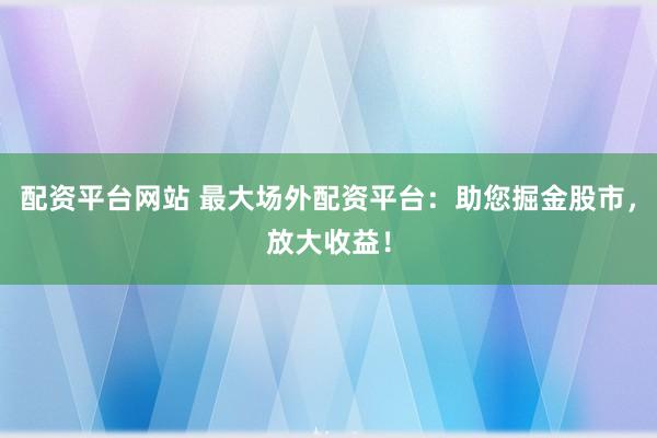 配资平台网站 最大场外配资平台：助您掘金股市，放大收益！