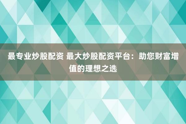最专业炒股配资 最大炒股配资平台：助您财富增值的理想之选