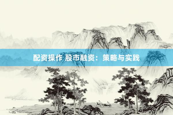 配资操作 股市融资：策略与实践