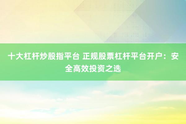 十大杠杆炒股指平台 正规股票杠杆平台开户：安全高效投资之选