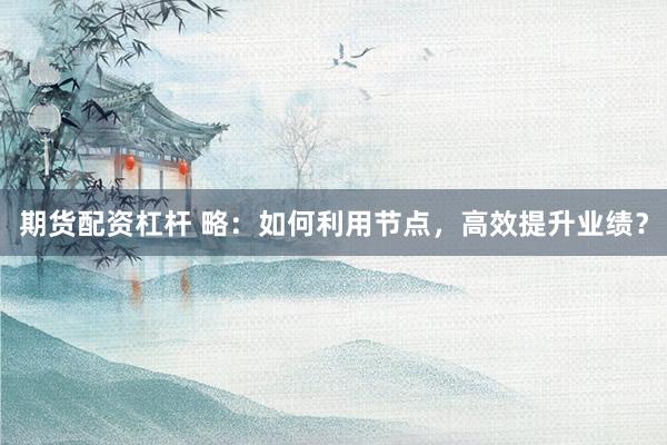 期货配资杠杆 略：如何利用节点，高效提升业绩？