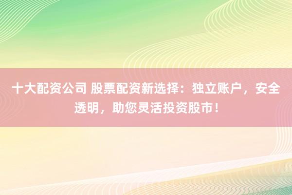 十大配资公司 股票配资新选择：独立账户，安全透明，助您灵活投资股市！