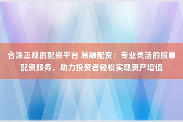 合法正规的配资平台 易融配资：专业灵活的股票配资服务，助力投资者轻松实现资产增值