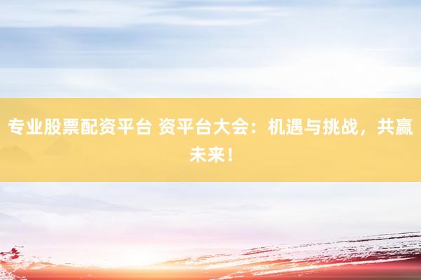 专业股票配资平台 资平台大会：机遇与挑战，共赢未来！