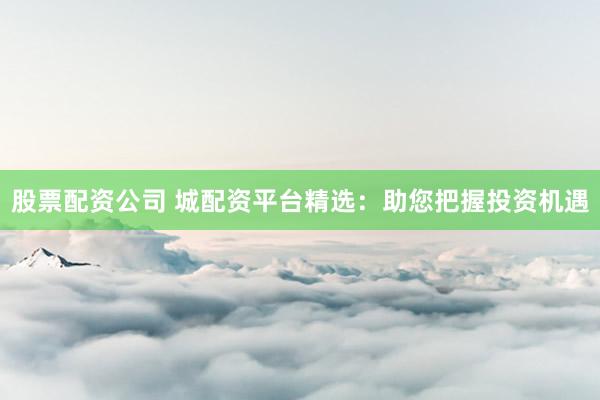 股票配资公司 城配资平台精选：助您把握投资机遇