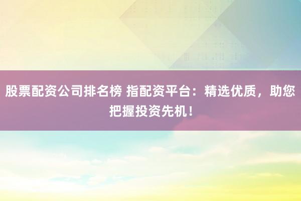股票配资公司排名榜 指配资平台：精选优质，助您把握投资先机！